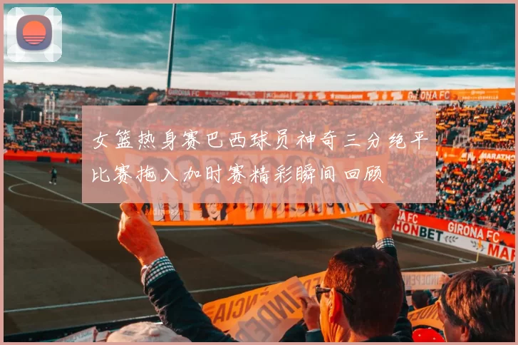 女篮热身赛巴西球员神奇三分绝平比赛拖入加时赛精彩瞬间回顾