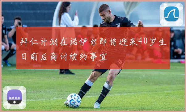 拜仁计划在诺伊尔即将迎来40岁生日前后商讨续约事宜