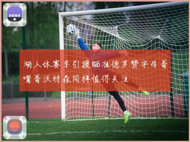 湖人休赛季引援瞄准德罗赞字母哥嘴哥沃特森同样值得关注