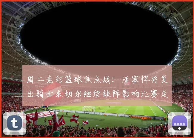 周二竞彩篮球焦点战：活塞悍将复出骑士米切尔继续缺阵影响比赛走势