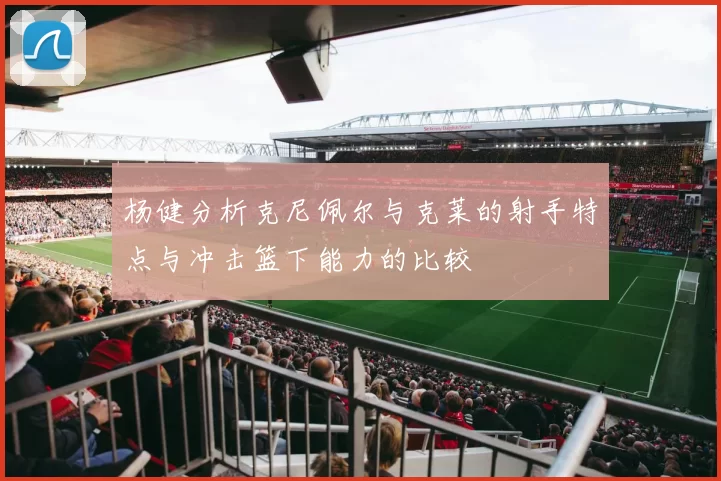 杨健分析克尼佩尔与克莱的射手特点与冲击篮下能力的比较