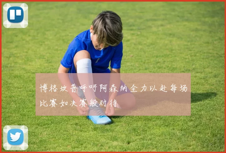 博格坎普呼吁阿森纳全力以赴每场比赛如决赛般对待