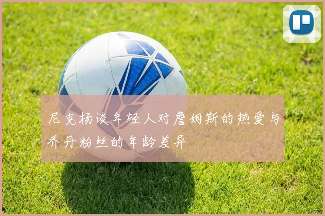 尼克杨谈年轻人对詹姆斯的热爱与乔丹粉丝的年龄差异