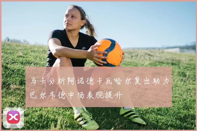 马卡分析阿诺德卡瓦哈尔复出助力巴尔韦德中场表现提升