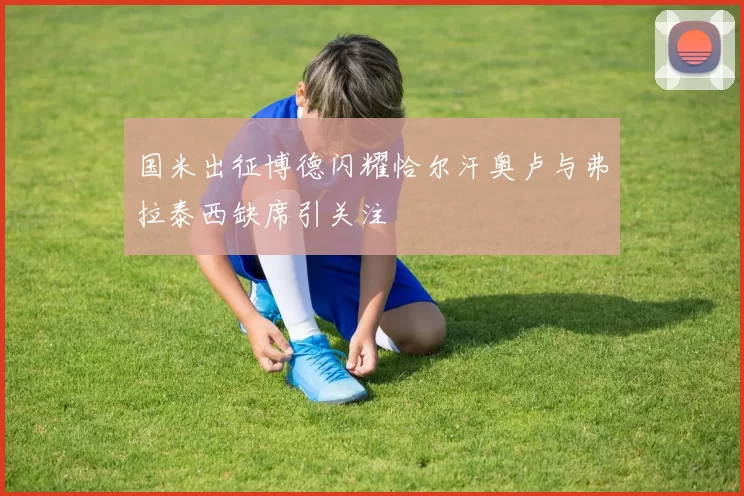 国米出征博德闪耀恰尔汗奥卢与弗拉泰西缺席引关注
