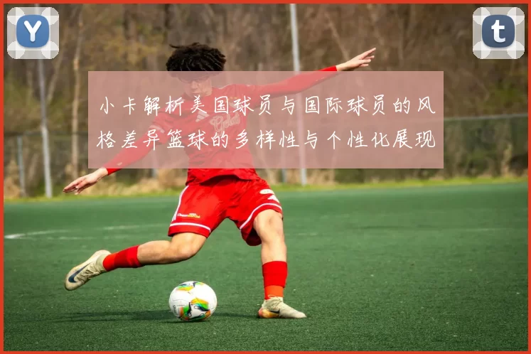 小卡解析美国球员与国际球员的风格差异篮球的多样性与个性化展现
