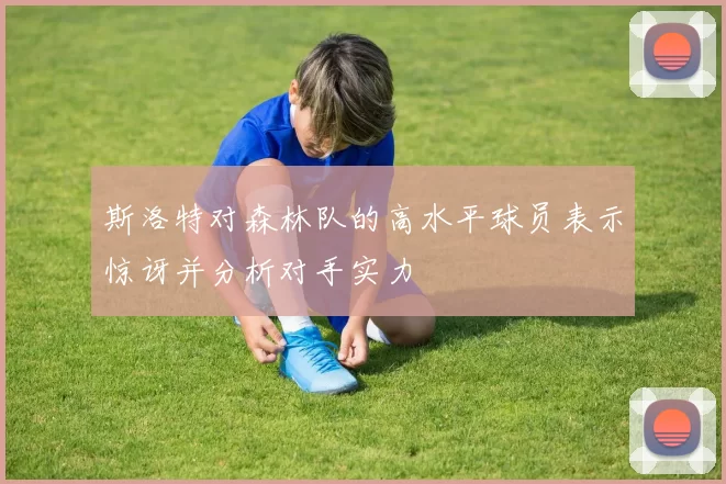 斯洛特对森林队的高水平球员表示惊讶并分析对手实力