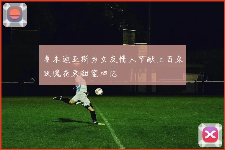 鲁本迪亚斯为女友情人节献上百朵玫瑰花束甜蜜回忆