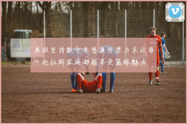 库班坚持数十年售廉价票力求让每个达拉斯家庭都能享受篮球魅力