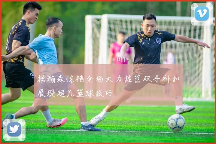 杨瀚森惊艳全场大力挂筐双手补扣展现超凡篮球技巧