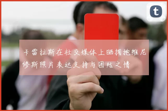 卡雷拉斯在社交媒体上晒拥抱维尼修斯照片表达支持与团结之情