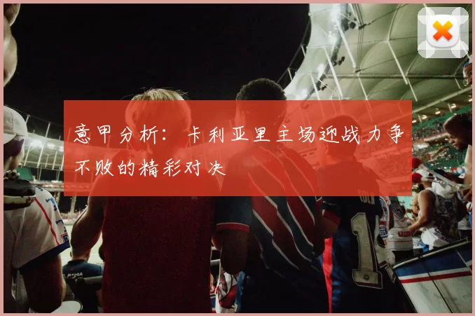 意甲分析：卡利亚里主场迎战力争不败的精彩对决