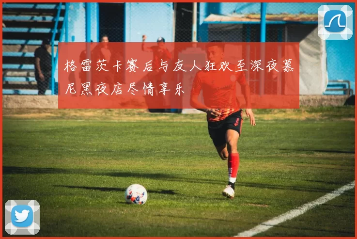 格雷茨卡赛后与友人狂欢至深夜慕尼黑夜店尽情享乐