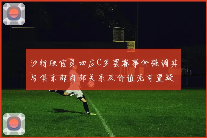 沙特联官员回应C罗罢赛事件强调其与俱乐部内部关系及价值无可置疑