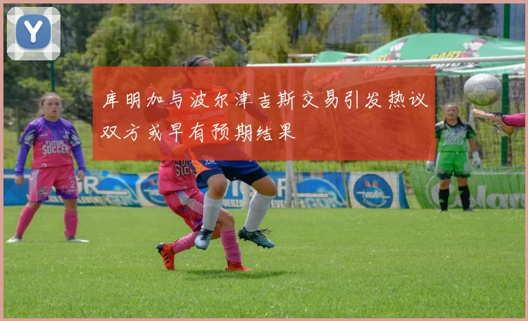 库明加与波尔津吉斯交易引发热议双方或早有预期结果